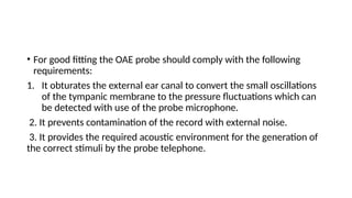 • For good fitting the OAE probe should comply with the following
requirements:
1. It obturates the external ear canal to convert the small oscillations
of the tympanic membrane to the pressure fluctuations which can
be detected with use of the probe microphone.
2. It prevents contamination of the record with external noise.
3. It provides the required acoustic environment for the generation of
the correct stimuli by the probe telephone.
 