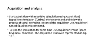 Acquisition and analysis
• Start acquisition with repetitive stimulation using Acquisition|
Repetitive stimulation ([Ctrl+R]) menu command and follow the
process of signal averaging. To cancel the acquisition use Acquisition|
Cancel ([Esc]) menu command.
• To stop the stimulation for some time use Acquisition|Pause [space
key] menu command. The acquisition window is represented on Fig.
10.8.
 