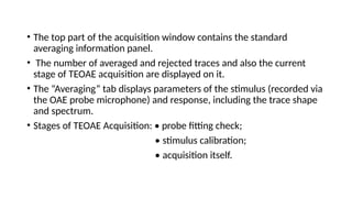 • The top part of the acquisition window contains the standard
averaging information panel.
• The number of averaged and rejected traces and also the current
stage of TEOAE acquisition are displayed on it.
• The “Averaging” tab displays parameters of the stimulus (recorded via
the OAE probe microphone) and response, including the trace shape
and spectrum.
• Stages of TEOAE Acquisition: • probe fitting check;
• stimulus calibration;
• acquisition itself.
 