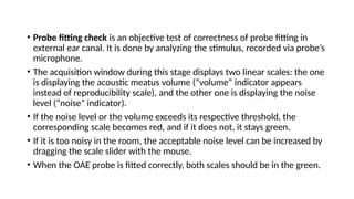 • Probe fitting check is an objective test of correctness of probe fitting in
external ear canal. It is done by analyzing the stimulus, recorded via probe’s
microphone.
• The acquisition window during this stage displays two linear scales: the one
is displaying the acoustic meatus volume (“volume” indicator appears
instead of reproducibility scale), and the other one is displaying the noise
level (“noise” indicator).
• If the noise level or the volume exceeds its respective threshold, the
corresponding scale becomes red, and if it does not, it stays green.
• If it is too noisy in the room, the acceptable noise level can be increased by
dragging the scale slider with the mouse.
• When the OAE probe is fitted correctly, both scales should be in the green.
 