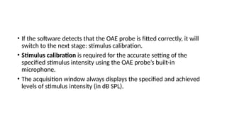 • If the software detects that the OAE probe is fitted correctly, it will
switch to the next stage: stimulus calibration.
• Stimulus calibration is required for the accurate setting of the
specified stimulus intensity using the OAE probe’s built-in
microphone.
• The acquisition window always displays the specified and achieved
levels of stimulus intensity (in dB SPL).
 