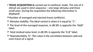 • TEOAE ACQUISITION-is carried out in nonlinear mode. The sets of 4
stimuli are used in strict sequence – one large stimulus and three
small ones. During the acquisition the following information is
displayed:
Number of averaged and rejected traces (artifacts).
 Stimulus stability. The ideal variant is when it is equal to ”1”.
 The level of the averaged response, in dB SPL is opposite the “A&B”
label.
 Total residual noise level, in dB SPL is opposite the “A-B” label.
“Reproducibility, %”. This value is the correlation between odd and
even traces of a signal.
 