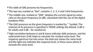 The table of OAE presence by frequencies.
The top row, marked as “kHz”, contains 1, 2, 3, 4 and 5 kHz frequencies.
The middle row, marked as “SNR”, displays the current signal-to-noise
ratio on the given frequency (in dB), calculated with the use of the digital
bandpass filter.
The OAE presence on the given frequency is marked by “ ”symbol. The
criterion of its presence is specified in TEOAE settings (by default, 6 dB is
for adults and 4 dB – for newborns).
High correlation between A and B traces indicates OAE presence, and the
subtracted trace (A-B) helps to calculate the residual noise level. The
response spectrum has two areas: the dark one shows the noise level
and the light one indicates the response level, in those areas where it
exceeds the noise level.
 