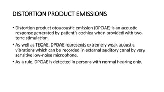 DISTORTION PRODUCT EMISSIONS
• Distortion product otoacoustic emission (DPOAE) is an acoustic
response generated by patient’s cochlea when provided with two-
tone stimulation.
• As well as TEOAE, DPOAE represents extremely weak acoustic
vibrations which can be recorded in external auditory canal by very
sensitive low-noise microphone.
• As a rule, DPOAE is detected in persons with normal hearing only.
 