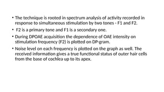 • The technique is rooted in spectrum analysis of activity recorded in
response to simultaneous stimulation by two tones - F1 and F2.
• F2 is a primary tone and F1 is a secondary one.
• During DPOAE acquisition the dependence of OAE intensity on
stimulation frequency (F2) is plotted on DP-gram.
• Noise level on each frequency is plotted on the graph as well. The
received information gives a true functional status of outer hair cells
from the base of cochlea up to its apex.
 