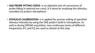 • OAE PROBE FITTING CHECK- is an objective test of correctness of
probe fitting in external ear canal. It is done by analyzing the stimulus,
recorded via probe’s microphone.
• STIMULUS CALIBERATION- n is applied for precise setting of specified
stimulus intensity by using the OAE probe’s built-in microphone. As
well as during DPOAE acquisition, two continuous tones of different
frequencies (F1 and F2) are used as stimuli at this step.
 