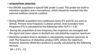 • ACQUISITION ANALYSIS-
• For DPOAE acquisition a special OAE probe is used. This probe has built-in
miniature speakers and a microphone, which should be inserted into the
external auditory canal of a patient.
• During DPOAE acquisition two continuous tones (F1 and F2) are used as
stimuli. Primary tone frequency is always preset. And secondary tone
frequency (F1) is calculated by the following ratio: F2/F1 = 1.22.
• During the acquisition at one frequency the responses are averaged and
the signal and noise values in decibels are calculated by response spectrum.
• Distortion product level in decibels is calculated by response spectrum as
well. The frequency of distortion product (DP), where the maximum
response intensity (distortion product) is usually calculated by the following
formula:
DP = 2*F1 – F2.
 