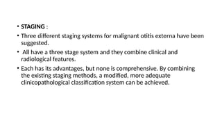 • STAGING :
• Three different staging systems for malignant otitis externa have been
suggested.
• All have a three stage system and they combine clinical and
radiological features.
• Each has its advantages, but none is comprehensive. By combining
the existing staging methods, a modified, more adequate
clinicopathological classification system can be achieved.
 