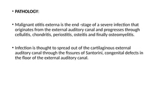 • PATHOLOGY:
• Malignant otitis externa is the end -stage of a severe infection that
originates from the external auditory canal and progresses through
cellulitis, chondritis, periostitis, osteitis and finally osteomyelitis.
• Infection is thought to spread out of the cartilaginous external
auditory canal through the fissures of Santorini, congenital defects in
the floor of the external auditory canal.
 