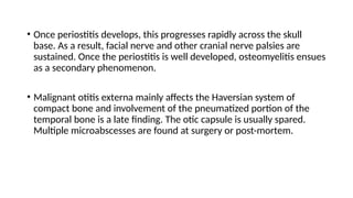 • Once periostitis develops, this progresses rapidly across the skull
base. As a result, facial nerve and other cranial nerve palsies are
sustained. Once the periostitis is well developed, osteomyelitis ensues
as a secondary phenomenon.
• Malignant otitis externa mainly affects the Haversian system of
compact bone and involvement of the pneumatized portion of the
temporal bone is a late finding. The otic capsule is usually spared.
Multiple microabscesses are found at surgery or post-mortem.
 