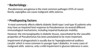 • Bacteriology :
Pseudomonas aeruginosa is the most common pathogen (95% of cases).
Rarely, aspergillus can cause malignant otitis externa.
• Predisposing factors:
It most commonly affects elderly diabetic (both type I and type II) patients who
may have an impaired host response to Pseudomonas via several different
immunological mechanisms, including impaired leukocyte mobility.
However, the microangiopathy in diabetic tissues, exacerbated by the vasculitic
properties of Pseudomonas has been postulated to be more important.
Impairment of phagocytosis is usually due to 'hyperglycexternal auditory
canalia' which is more common in younger type I diabetics. In many cases of
malignant otitis externa, only a mild impairment in glucose tolerance is seen.
 
