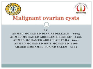 BY
AHMED MOHAMED DIAA ABDELKALK 6105
AHMED MOHAMED ABDELAZIZ ELSHRIF 6106
AHMED MOHAMED ABDALLAH TAHA 6107
AHMED MOHAMED ORIF MOHAMED 6108
AHMED MOHAMED FOA’AD SALEM 6109
Malignant ovarian cysts
 