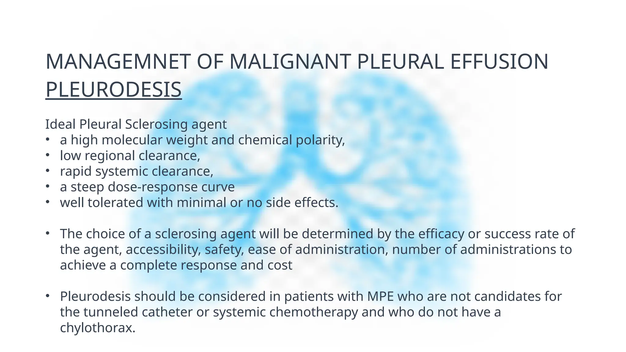 MANAGEMNET OF MALIGNANT PLEURAL EFFUSION
PLEURODESIS
Ideal Pleural Sclerosing agent
• a high molecular weight and chemical polarity,
• low regional clearance,
• rapid systemic clearance,
• a steep dose-response curve
• well tolerated with minimal or no side effects.
• The choice of a sclerosing agent will be determined by the efficacy or success rate of
the agent, accessibility, safety, ease of administration, number of administrations to
achieve a complete response and cost
• Pleurodesis should be considered in patients with MPE who are not candidates for
the tunneled catheter or systemic chemotherapy and who do not have a
chylothorax.
 