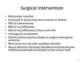 Surgical intervention
• Microscopic resection
• Successed in preserving nerve function as follows
• 90% of schwannomas
• 80% of neurofibromas
• 66% of neurofibromas in those with NF1
• Intracapsular enucleation
• Patients whose previous biopsy or surgery have poorer
outcomes
• Recurrence are rare with complete resection
• Neural elements should be identified and protected and
mobilized proximally and distally to the tumour itself
13
 