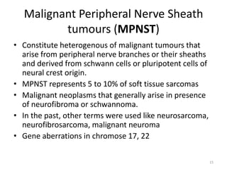 Malignant Peripheral Nerve Sheath
tumours (MPNST)
• Constitute heterogenous of malignant tumours that
arise from peripheral nerve branches or their sheaths
and derived from schwann cells or pluripotent cells of
neural crest origin.
• MPNST represents 5 to 10% of soft tissue sarcomas
• Malignant neoplasms that generally arise in presence
of neurofibroma or schwannoma.
• In the past, other terms were used like neurosarcoma,
neurofibrosarcoma, malignant neuroma
• Gene aberrations in chromose 17, 22
15
 