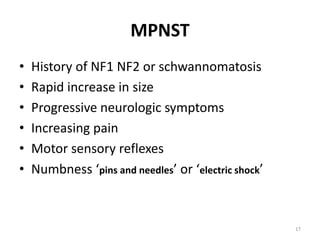 MPNST
• History of NF1 NF2 or schwannomatosis
• Rapid increase in size
• Progressive neurologic symptoms
• Increasing pain
• Motor sensory reflexes
• Numbness ‘pins and needles’ or ‘electric shock’
17
 