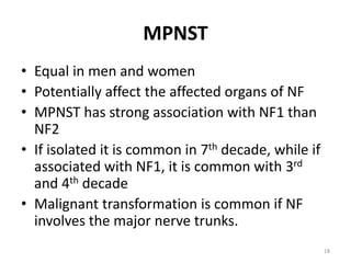 MPNST
• Equal in men and women
• Potentially affect the affected organs of NF
• MPNST has strong association with NF1 than
NF2
• If isolated it is common in 7th decade, while if
associated with NF1, it is common with 3rd
and 4th decade
• Malignant transformation is common if NF
involves the major nerve trunks.
18
 