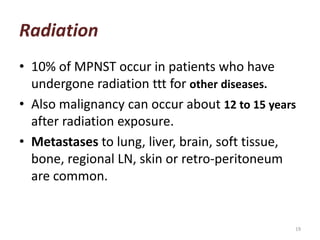 Radiation
• 10% of MPNST occur in patients who have
undergone radiation ttt for other diseases.
• Also malignancy can occur about 12 to 15 years
after radiation exposure.
• Metastases to lung, liver, brain, soft tissue,
bone, regional LN, skin or retro-peritoneum
are common.
19
 