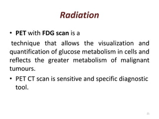 Radiation
• PET with FDG scan is a
technique that allows the visualization and
quantification of glucose metabolism in cells and
reflects the greater metabolism of malignant
tumours.
• PET CT scan is sensitive and specific diagnostic
tool.
21
 