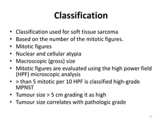 Classification
• Classification used for soft tissue sarcoma
• Based on the number of the mitotic figures.
• Mitotic figures
• Nuclear and cellular atypia
• Macroscopic (gross) size
• Mitotic figures are evaluated using the high power field
(HPF) microscopic analysis
• > than 5 mitotic per 10 HPF is classified high-grade
MPNST
• Tumour size > 5 cm grading it as high
• Tumour size correlates with pathologic grade
22
 