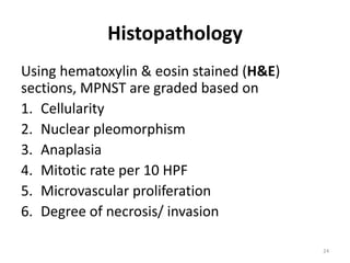 Histopathology
Using hematoxylin & eosin stained (H&E)
sections, MPNST are graded based on
1. Cellularity
2. Nuclear pleomorphism
3. Anaplasia
4. Mitotic rate per 10 HPF
5. Microvascular proliferation
6. Degree of necrosis/ invasion
24
 