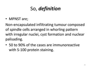 So, definition
• MPNST are;
Non-encapsulated infiltrating tumour composed
of spindle cells arranged in whorling pattern
with irregular nuclei, cyst formation and nuclear
palisading.
• 50 to 90% of the cases are immunoreactive
with S-100 protein staining.
25
 