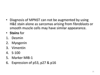 • Diagnosis of MPNST can not be augmented by using
H&E stain alone as sarcomas arising from fibroblasts or
smooth muscle cells may have similar appearance.
• Stains for
1. Desmin
2. Myogenin
3. Vimentin
4. S-100
5. Marker MIB-1
6. Expression of p53, p27 & p16
26
 