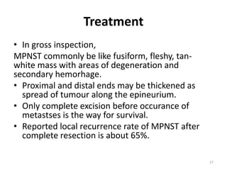 Treatment
• In gross inspection,
MPNST commonly be like fusiform, fleshy, tan-
white mass with areas of degeneration and
secondary hemorhage.
• Proximal and distal ends may be thickened as
spread of tumour along the epineurium.
• Only complete excision before occurance of
metastses is the way for survival.
• Reported local recurrence rate of MPNST after
complete resection is about 65%.
27
 