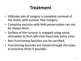 Treatment
• Ultimate aim of surgery is complete removal of
the lesion with tumour free margins.
• Complete excision with limb preservation can not
be always done.
• Surface of the tumour is mapped using nerve
stimulator to find safe inter-fascicular entry zone.
• Non functioning fascicles can be sacrified.
• Functioning fascicles are traced through the mass
to preserve them if possible.
28
 