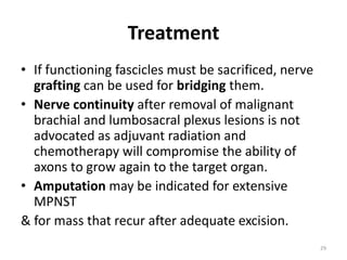 Treatment
• If functioning fascicles must be sacrificed, nerve
grafting can be used for bridging them.
• Nerve continuity after removal of malignant
brachial and lumbosacral plexus lesions is not
advocated as adjuvant radiation and
chemotherapy will compromise the ability of
axons to grow again to the target organ.
• Amputation may be indicated for extensive
MPNST
& for mass that recur after adequate excision.
29
 