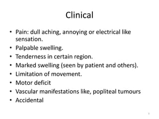 Clinical
• Pain: dull aching, annoying or electrical like
sensation.
• Palpable swelling.
• Tenderness in certain region.
• Marked swelling (seen by patient and others).
• Limitation of movement.
• Motor deficit
• Vascular manifestations like, popliteal tumours
• Accidental
3
 