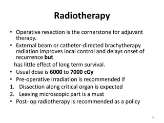 Radiotherapy
• Operative resection is the cornerstone for adjuvant
therapy.
• External beam or catheter-directed brachytherapy
radiation improves local control and delays onset of
recurrence but
has little effect of long term survival.
• Usual dose is 6000 to 7000 cGy
• Pre-operative irradiation is recommended if
1. Dissection along critical organ is expected
2. Leaving microscopic part is a must
• Post- op radiotherapy is recommended as a policy
30
 