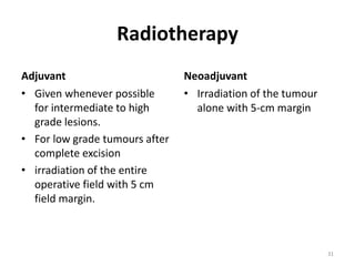 Radiotherapy
Adjuvant
• Given whenever possible
for intermediate to high
grade lesions.
• For low grade tumours after
complete excision
• irradiation of the entire
operative field with 5 cm
field margin.
Neoadjuvant
• Irradiation of the tumour
alone with 5-cm margin
31
 