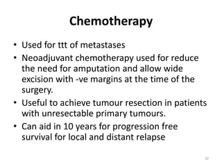 Chemotherapy
• Used for ttt of metastases
• Neoadjuvant chemotherapy used for reduce
the need for amputation and allow wide
excision with -ve margins at the time of the
surgery.
• Useful to achieve tumour resection in patients
with unresectable primary tumours.
• Can aid in 10 years for progression free
survival for local and distant relapse
32
 
