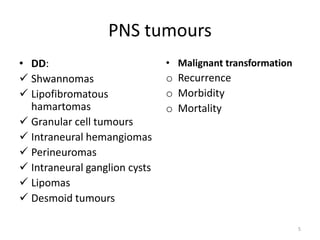 PNS tumours
• DD:
 Shwannomas
 Lipofibromatous
hamartomas
 Granular cell tumours
 Intraneural hemangiomas
 Perineuromas
 Intraneural ganglion cysts
 Lipomas
 Desmoid tumours
• Malignant transformation
o Recurrence
o Morbidity
o Mortality
5
 