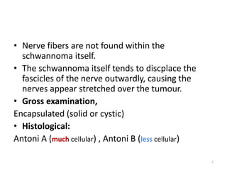 • Nerve fibers are not found within the
schwannoma itself.
• The schwannoma itself tends to discplace the
fascicles of the nerve outwardly, causing the
nerves appear stretched over the tumour.
• Gross examination,
Encapsulated (solid or cystic)
• Histological:
Antoni A (much cellular) , Antoni B (less cellular)
7
 