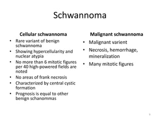 Schwannoma
Cellular schwannoma
• Rare variant of benign
schwannoma
• Showing hypercellularity and
nuclear atypia
• No more than 6 mitotic figures
per 40 high-powered fields are
noted
• No areas of frank necrosis
• Characterized by central cystic
formation
• Prognosis is equal to other
benign schanommas
Malignant schwannoma
• Malignant varient
• Necrosis, hemorrhage,
mineralization
• Many mitotic figures
9
 