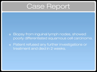 Case Report
๏ Biopsy from inguinal lymph nodes, showed
poorly differentiated squamous cell carcinoma.
๏ Patient refused any further investigations or
treatment and died in 2 weeks.
Investigation
 