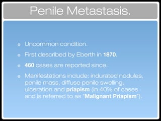 Penile Metastasis.
๏ Uncommon condition.
๏ First described by Eberth in 1870.
๏ 460 cases are reported since.
๏ Manifestations include: indurated nodules,
penile mass, diffuse penile swelling,
ulceration and priapism (in 40% of cases
and is referred to as “Malignant Priapism”).
 