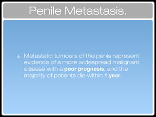 ๏ Metastatic tumours of the penis represent
evidence of a more widespread malignant
disease with a poor prognosis, and the
majority of patients die within 1 year.
Penile Metastasis.
 