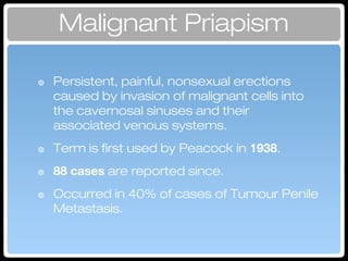 Malignant Priapism
๏ Persistent, painful, nonsexual erections
caused by invasion of malignant cells into
the cavernosal sinuses and their
associated venous systems.
๏ Term is first used by Peacock in 1938.
๏ 88 cases are reported since.
๏ Occurred in 40% of cases of Tumour Penile
Metastasis.
 