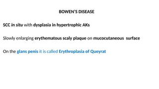 BOWEN’S DISEASE
SCC in situ with dysplasia in hypertrophic AKs
Slowly enlarging erythematous scaly plaque on mucocutaneous surface
On the glans penis it is called Erythroplasia of Queyrat
 