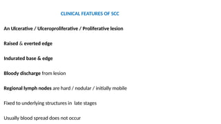 CLINICAL FEATURES OF SCC
An Ulcerative / Ulceroproliferative / Proliferative lesion
Raised & everted edge
Indurated base & edge
Bloody discharge from lesion
Regional lymph nodes are hard / nodular / initially mobile
Fixed to underlying structures in late stages
Usually blood spread does not occur
 