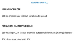 VARIANTS OF SCC
MARJOLIN’S ULCER
SCC on chronic scar without lymph node spread
FERGUSON - SMITH SYNDROME
Self-healing SCC in face as a familial autosomal dominant ( Ch 9q ) disorder
SCC often associated with BCC
 