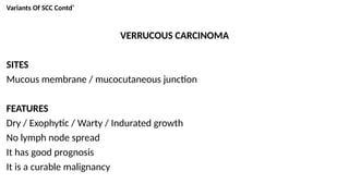 Variants Of SCC Contd’
VERRUCOUS CARCINOMA
SITES
Mucous membrane / mucocutaneous junction
FEATURES
Dry / Exophytic / Warty / Indurated growth
No lymph node spread
It has good prognosis
It is a curable malignancy
 