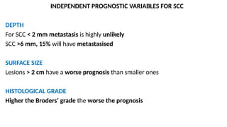 INDEPENDENT PROGNOSTIC VARIABLES FOR SCC
DEPTH
For SCC < 2 mm metastasis is highly unlikely
SCC >6 mm, 15% will have metastasised
SURFACE SIZE
Lesions > 2 cm have a worse prognosis than smaller ones
HISTOLOGICAL GRADE
Higher the Broders’ grade the worse the prognosis
 