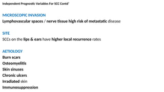 Independent Prognostic Variables For SCC Contd’
MICROSCOPIC INVASION
Lymphovascular spaces / nerve tissue high risk of metastatic disease
SITE
SCCs on the lips & ears have higher local recurrence rates
AETIOLOGY
Burn scars
Osteomyelitis
Skin sinuses
Chronic ulcers
Irradiated skin
Immunosuppression
 