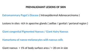 PREMALIGNANT LESIONS OF SKIN
Extramammary Paget’s Disease ( Intraepidermal Adenocarcinoma )
Lesions in sites rich in apocrine glands ( axillae / genital / perianal region )
Giant congenital Pigmented Naevus / Giant Hairy Naevus
Hamartoma of naevo-melanocytes with naevus cells
Giant naevus > 1% of body surface area / > 20 cm in size
 