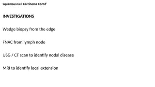 Squamous Cell Carcinoma Contd’
INVESTIGATIONS
Wedge biopsy from the edge
FNAC from lymph node
USG / CT scan to identify nodal disease
MRI to identify local extension
 