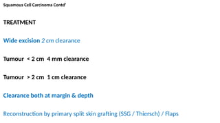 Squamous Cell Carcinoma Contd’
TREATMENT
Wide excision 2 cm clearance
Tumour < 2 cm 4 mm clearance
Tumour > 2 cm 1 cm clearance
Clearance both at margin & depth
Reconstruction by primary split skin grafting (SSG / Thiersch) / Flaps
 